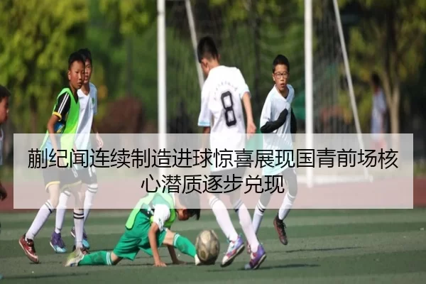 蒯纪闻连续制造进球惊喜展现国青前场核心潜质逐步兑现